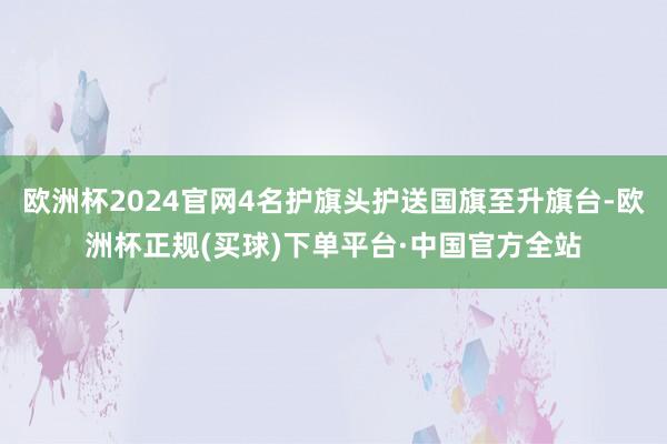 欧洲杯2024官网4名护旗头护送国旗至升旗台-欧洲杯正规(买球)下单平台·中国官方全站