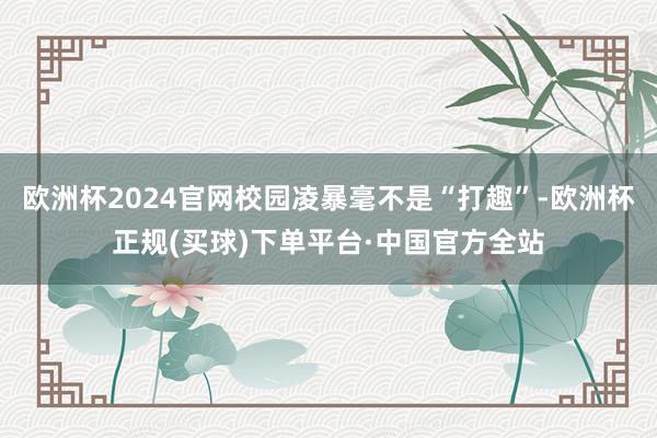 欧洲杯2024官网校园凌暴毫不是“打趣”-欧洲杯正规(买球)下单平台·中国官方全站