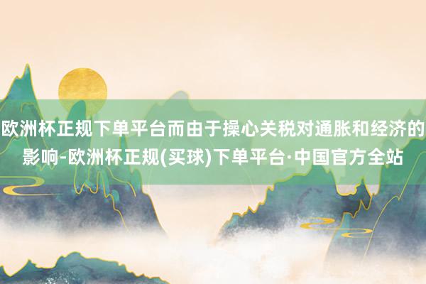 欧洲杯正规下单平台而由于操心关税对通胀和经济的影响-欧洲杯正规(买球)下单平台·中国官方全站