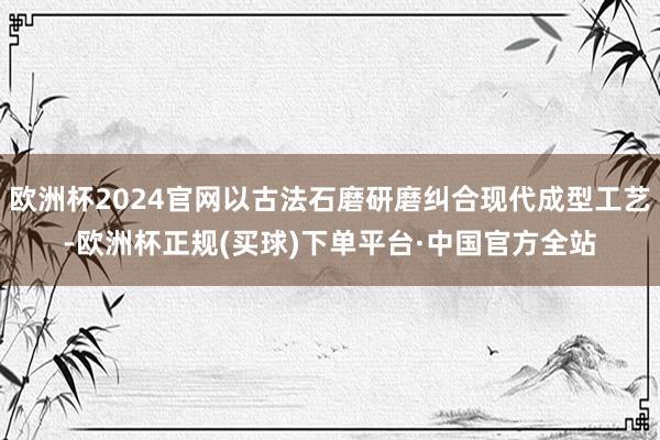 欧洲杯2024官网以古法石磨研磨纠合现代成型工艺-欧洲杯正规(买球)下单平台·中国官方全站