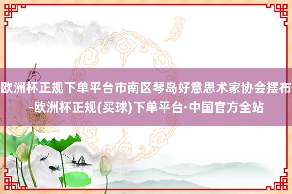 欧洲杯正规下单平台市南区琴岛好意思术家协会摆布-欧洲杯正规(买球)下单平台·中国官方全站