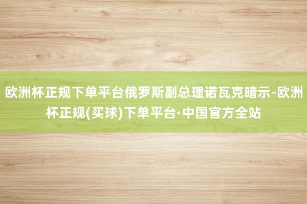 欧洲杯正规下单平台俄罗斯副总理诺瓦克暗示-欧洲杯正规(买球)下单平台·中国官方全站