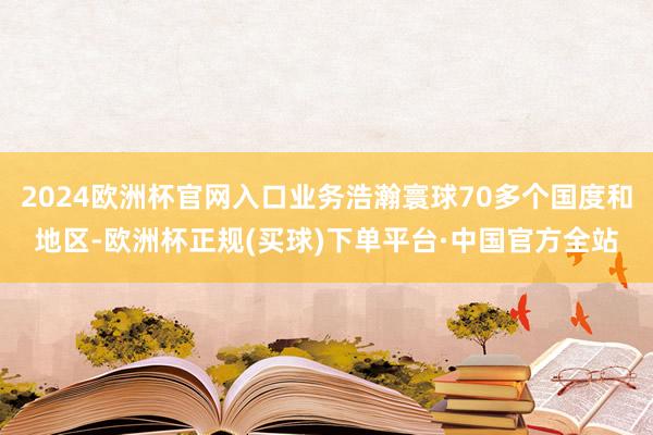 2024欧洲杯官网入口业务浩瀚寰球70多个国度和地区-欧洲杯正规(买球)下单平台·中国官方全站