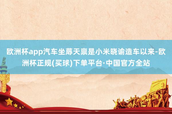 欧洲杯app汽车坐蓐天禀是小米晓谕造车以来-欧洲杯正规(买球)下单平台·中国官方全站