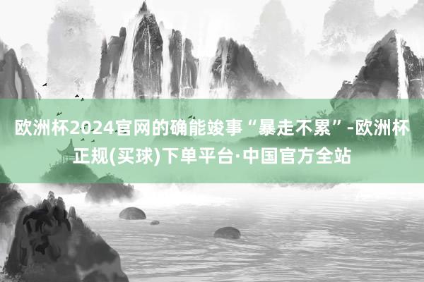 欧洲杯2024官网的确能竣事“暴走不累”-欧洲杯正规(买球)下单平台·中国官方全站