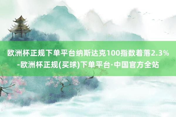 欧洲杯正规下单平台纳斯达克100指数着落2.3%-欧洲杯正规(买球)下单平台·中国官方全站