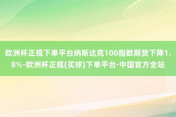 欧洲杯正规下单平台纳斯达克100指数期货下降1.8%-欧洲杯正规(买球)下单平台·中国官方全站