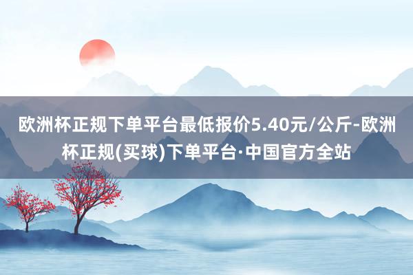 欧洲杯正规下单平台最低报价5.40元/公斤-欧洲杯正规(买球)下单平台·中国官方全站