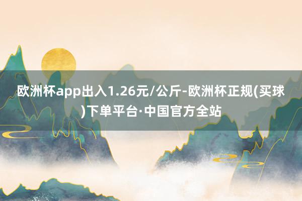 欧洲杯app出入1.26元/公斤-欧洲杯正规(买球)下单平台·中国官方全站