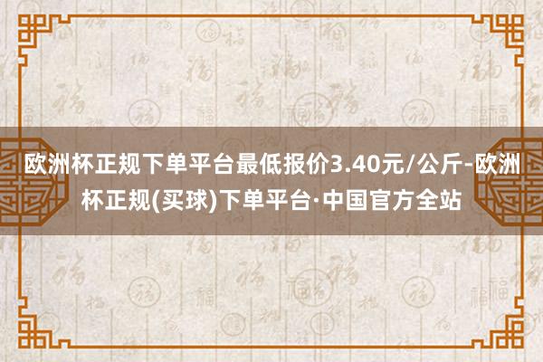 欧洲杯正规下单平台最低报价3.40元/公斤-欧洲杯正规(买球)下单平台·中国官方全站