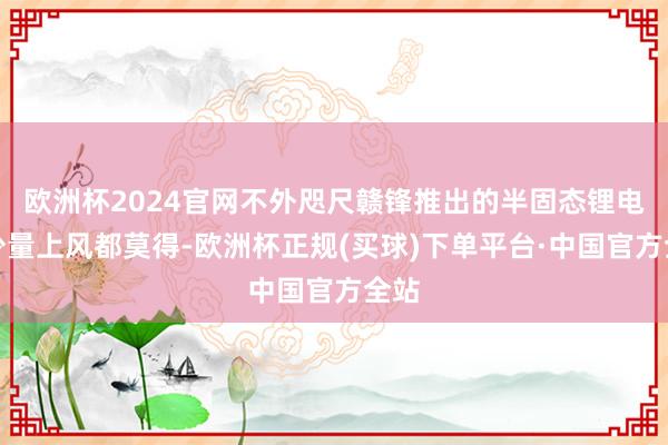 欧洲杯2024官网不外咫尺赣锋推出的半固态锂电板少量上风都莫得-欧洲杯正规(买球)下单平台·中国官方全站