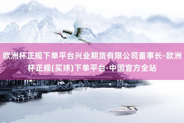 欧洲杯正规下单平台兴业期货有限公司董事长-欧洲杯正规(买球)下单平台·中国官方全站