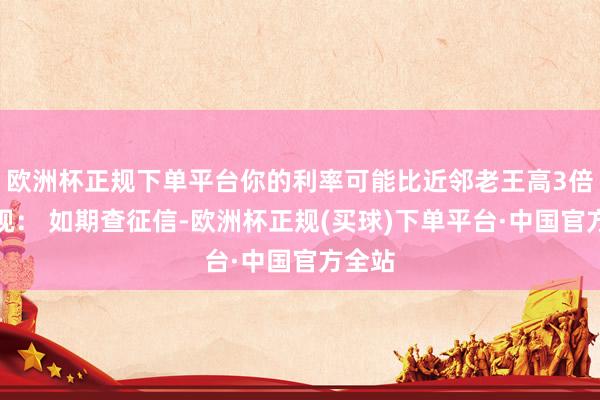 欧洲杯正规下单平台你的利率可能比近邻老王高3倍！忽视： 如期查征信-欧洲杯正规(买球)下单平台·中国官方全站