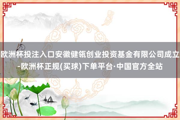 欧洲杯投注入口安徽健瓴创业投资基金有限公司成立-欧洲杯正规(买球)下单平台·中国官方全站