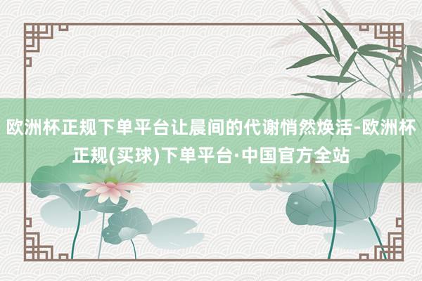 欧洲杯正规下单平台让晨间的代谢悄然焕活-欧洲杯正规(买球)下单平台·中国官方全站