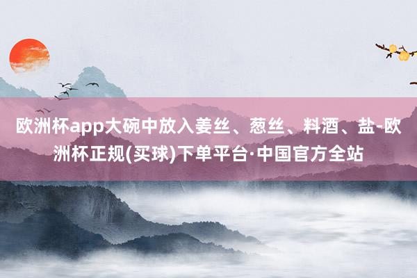 欧洲杯app大碗中放入姜丝、葱丝、料酒、盐-欧洲杯正规(买球)下单平台·中国官方全站