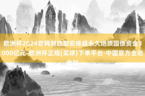 欧洲杯2024官网财政部安排超永久绝顶国债资金3000亿元-欧洲杯正规(买球)下单平台·中国官方全站
