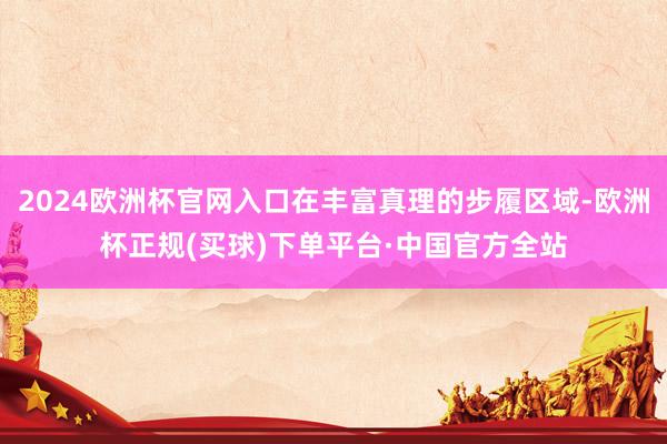 2024欧洲杯官网入口在丰富真理的步履区域-欧洲杯正规(买球)下单平台·中国官方全站
