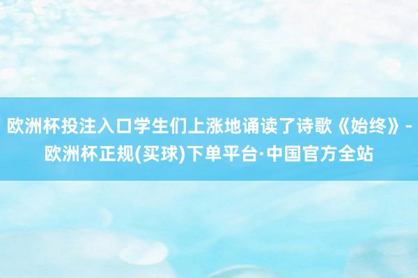欧洲杯投注入口学生们上涨地诵读了诗歌《始终》-欧洲杯正规(买球)下单平台·中国官方全站
