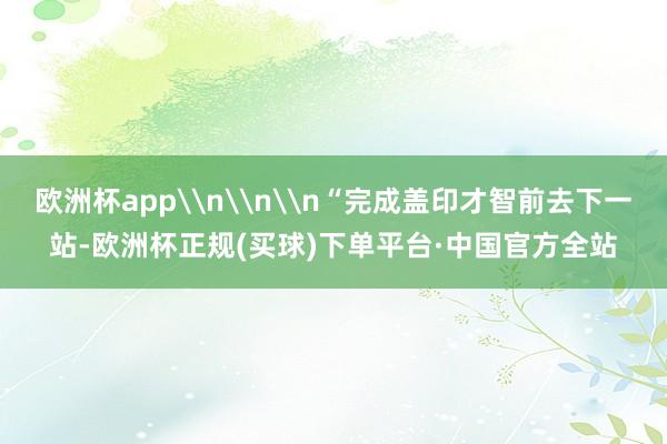 欧洲杯app\n\n\n“完成盖印才智前去下一站-欧洲杯正规(买球)下单平台·中国官方全站