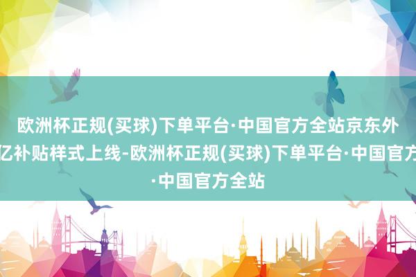 欧洲杯正规(买球)下单平台·中国官方全站京东外卖百亿补贴样式上线-欧洲杯正规(买球)下单平台·中国官方全站
