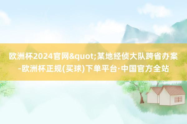 欧洲杯2024官网"某地经侦大队跨省办案-欧洲杯正规(买球)下单平台·中国官方全站