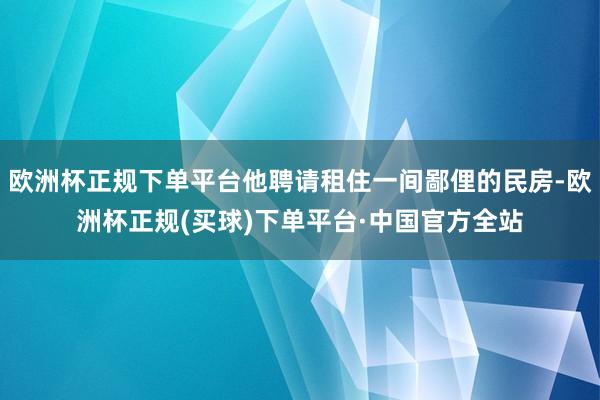 欧洲杯正规下单平台他聘请租住一间鄙俚的民房-欧洲杯正规(买球)下单平台·中国官方全站
