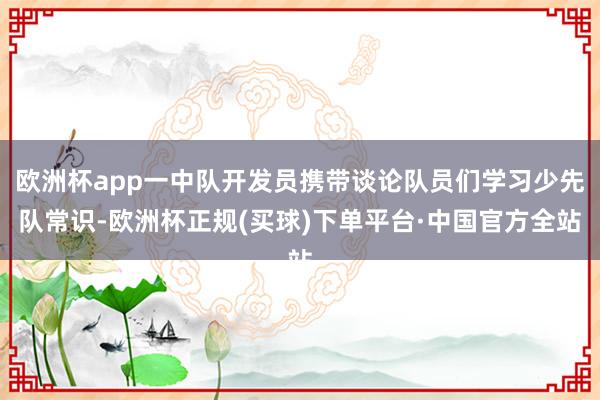 欧洲杯app一中队开发员携带谈论队员们学习少先队常识-欧洲杯正规(买球)下单平台·中国官方全站