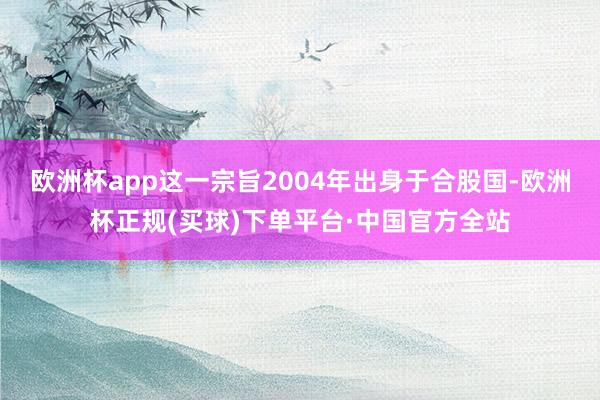 欧洲杯app这一宗旨2004年出身于合股国-欧洲杯正规(买球)下单平台·中国官方全站
