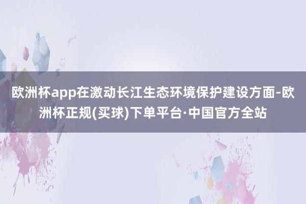 欧洲杯app在激动长江生态环境保护建设方面-欧洲杯正规(买球)下单平台·中国官方全站