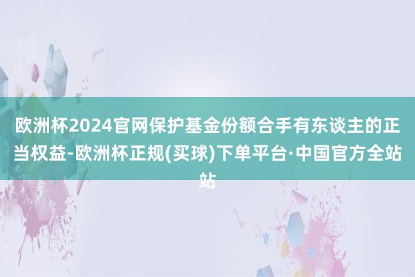 欧洲杯2024官网保护基金份额合手有东谈主的正当权益-欧洲杯正规(买球)下单平台·中国官方全站