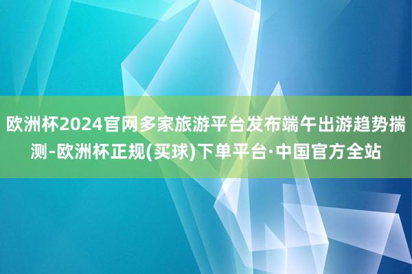 欧洲杯2024官网多家旅游平台发布端午出游趋势揣测-欧洲杯正规(买球)下单平台·中国官方全站