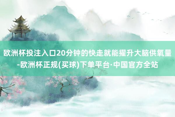 欧洲杯投注入口20分钟的快走就能擢升大脑供氧量-欧洲杯正规(买球)下单平台·中国官方全站
