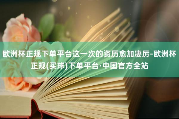 欧洲杯正规下单平台这一次的资历愈加凄厉-欧洲杯正规(买球)下单平台·中国官方全站