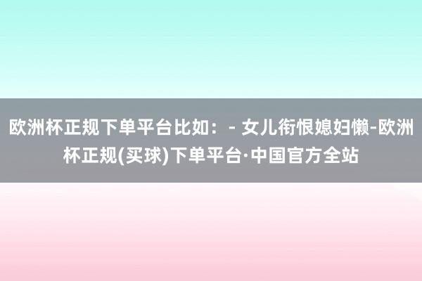 欧洲杯正规下单平台比如：- 女儿衔恨媳妇懒-欧洲杯正规(买球)下单平台·中国官方全站