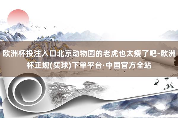 欧洲杯投注入口北京动物园的老虎也太瘦了吧-欧洲杯正规(买球)下单平台·中国官方全站