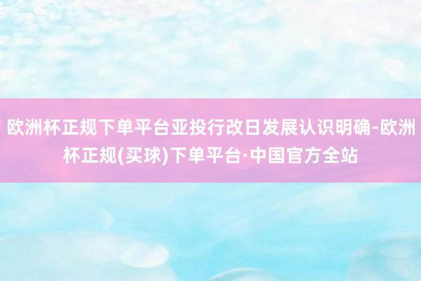 欧洲杯正规下单平台亚投行改日发展认识明确-欧洲杯正规(买球)下单平台·中国官方全站